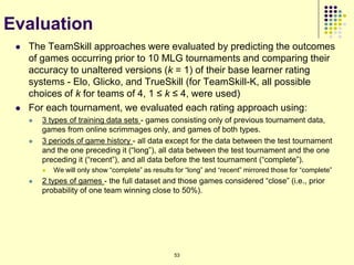 Evaluation
    The TeamSkill approaches were evaluated by predicting the outcomes
     of games occurring prior to 10 MLG tournaments and comparing their
     accuracy to unaltered versions (k = 1) of their base learner rating
     systems - Elo, Glicko, and TrueSkill (for TeamSkill-K, all possible
     choices of k for teams of 4, 1 ≤ k ≤ 4, were used)
    For each tournament, we evaluated each rating approach using:
        3 types of training data sets - games consisting only of previous tournament data,
         games from online scrimmages only, and games of both types.
        3 periods of game history - all data except for the data between the test tournament
         and the one preceding it (“long”), all data between the test tournament and the one
         preceding it (“recent”), and all data before the test tournament (“complete”).
            We will only show “complete” as results for “long” and “recent” mirrored those for “complete”
        2 types of games - the full dataset and those games considered “close” (i.e., prior
         probability of one team winning close to 50%).




                                                     53
 