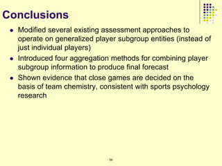 Conclusions
    Modified several existing assessment approaches to
     operate on generalized player subgroup entities (instead of
     just individual players)
    Introduced four aggregation methods for combining player
     subgroup information to produce final forecast
    Shown evidence that close games are decided on the
     basis of team chemistry, consistent with sports psychology
     research




                                56
 