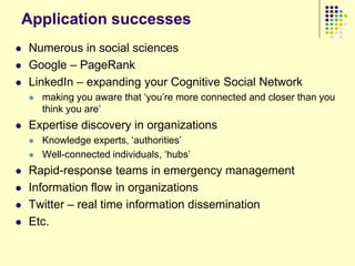 Application successes
   Numerous in social sciences
   Google – PageRank
   LinkedIn – expanding your Cognitive Social Network
       making you aware that „you‟re more connected and closer than you
        think you are‟
   Expertise discovery in organizations
       Knowledge experts, „authorities‟
       Well-connected individuals, „hubs‟
   Rapid-response teams in emergency management
   Information flow in organizations
   Twitter – real time information dissemination
   Etc.
 