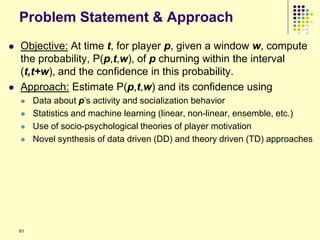 Problem Statement & Approach
   Objective: At time t, for player p, given a window w, compute
    the probability, P(p,t,w), of p churning within the interval
    (t,t+w), and the confidence in this probability.
   Approach: Estimate P(p,t,w) and its confidence using
        Data about p‟s activity and socialization behavior
        Statistics and machine learning (linear, non-linear, ensemble, etc.)
        Use of socio-psychological theories of player motivation
        Novel synthesis of data driven (DD) and theory driven (TD) approaches




    61
 