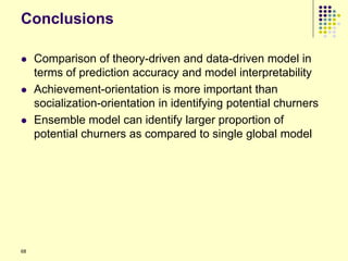 Conclusions

    Comparison of theory-driven and data-driven model in
     terms of prediction accuracy and model interpretability
    Achievement-orientation is more important than
     socialization-orientation in identifying potential churners
    Ensemble model can identify larger proportion of
     potential churners as compared to single global model




68
 