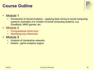 Course Outline

• Module 1
   •        Introduction to Social Analytics – applying data mining to social computing
            systems; examples of a number of social computing systems, e.g.
            FaceBook, MMO games, etc.
• Module 2
   •        Computational online trust
   •        Identifying key influencers
• Module 3
   •        Analysis of clandestine networks
   •        Katana - game analytics engine




 4/9/2013                                 University of Minnesota                     69
 