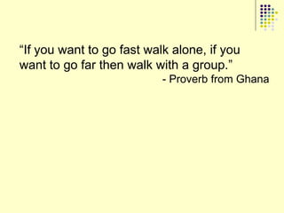 “If you want to go fast walk alone, if you
want to go far then walk with a group.”
                           - Proverb from Ghana
 