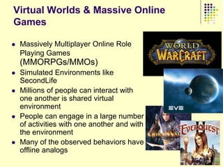 Virtual Worlds & Massive Online
Games

   Massively Multiplayer Online Role
    Playing Games
    (MMORPGs/MMOs)
   Simulated Environments like
    SecondLife
   Millions of people can interact with
    one another is shared virtual
    environment
   People can engage in a large number
    of activities with one another and with
    the environment
   Many of the observed behaviors have
    offline analogs
                                              72
                                              72
 