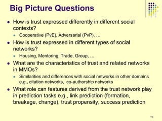 Big Picture Questions
   How is trust expressed differently in different social
    contexts?
       Cooperative (PvE), Adversarial (PvP), …
   How is trust expressed in different types of social
    networks?
       Housing, Mentoring, Trade, Group, …
   What are the characteristics of trust and related networks
    in MMOs?
       Similarities and differences with social networks in other domains
        e.g., citation networks, co-authorship networks
   What role can features derived from the trust network play
    in prediction tasks e.g., link prediction (formation,
    breakage, change), trust propensity, success prediction

                                                                             73
 