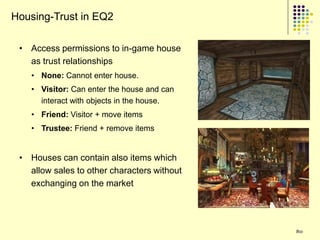 Housing-Trust in EQ2

 • Access permissions to in-game house
   as trust relationships
    • None: Cannot enter house.
    • Visitor: Can enter the house and can
      interact with objects in the house.
    • Friend: Visitor + move items
    • Trustee: Friend + remove items


 • Houses can contain also items which
   allow sales to other characters without
   exchanging on the market




                                             80
 