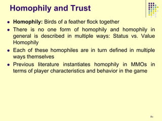 Homophily and Trust
   Homophily: Birds of a feather flock together
   There is no one form of homophily and homophily in
    general is described in multiple ways: Status vs. Value
    Homophily
   Each of these homophiles are in turn defined in multiple
    ways themselves
   Previous literature instantiates homophily in MMOs in
    terms of player characteristics and behavior in the game




                                                          81
 