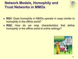 Network Models, Homophily and
Trust Networks in MMOs


   RQ1: Does homophily in MMOs operate in ways similar to
    homophily in the offline world?
   RQ2: How do we map characteristics that define
    homophily in the offline world to online settings?




                                                        82
 