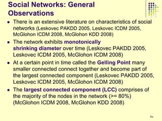Social Networks: General
Observations
   There is an extensive literature on characteristics of social
    networks (Leskovec PAKDD 2005, Leskovec ICDM 2005,
    McGlohon ICDM 2008, McGlohon KDD 2008)
   The network exhibits monotonically
    shrinking diameter over time (Leskovec PAKDD 2005,
    Leskovec ICDM 2005, McGlohon ICDM 2008)
   At a certain point in time called the Gelling Point many
    smaller connected connect together and become part of
    the largest connected component (Leskovec PAKDD 2005,
    Leskovec ICDM 2005, McGlohon ICDM 2008)
   The largest connected component (LCC) comprises of
    the majority of the nodes in the network (>= 80%)
    (McGlohon ICDM 2008, McGlohon KDD 2008)

                                                                89
 