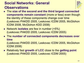 Social Networks: General
Observations
   The size of the second and the third largest connected
    components remain constant (more or less) even though
    the identity of these components change over time
    (Leskovec PAKDD 2005, Leskovec ICDM 2005, McGlohon
    ICDM 2008, McGlohon KDD 2008)
   Network isolates are few in number (<5%)
    (Leskovec PAKDD 2005, Leskovec ICDM 2005)
   The number of connected components decreases over
    time
    (Leskovec PAKDD 2005, Leskovec ICDM 2005, McGlohon
    ICDM 2008)
   Relatively fast growth of LCC close to the gelling point
    (Leskovec PAKDD 2005, Leskovec ICDM 2005)

                                                          90
 
