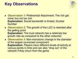 Key Observations

   Observation 1: Preferential Attachment: The rich get
    richer but not too rich
    Explanation: Social bandwidth is limited, Dunbar
    Number
   Observation 2: The growth of the LCC is retarded after
    the gelling point
    Explanation: The trust network has a relatively low
    growth rate as compared to the other networks
   Observation 3: Non-monotonic change in the diameter
    of the largest connected component
    Explanation: Players have different levels of activity at
    various points in time and can also “drop out” of the
    network if they churn from the game

                                                                92
 