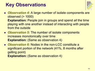 Key Observations
   Observation 4: A large number of isolate components are
    observed (> 1000)
    Explanation: People join in groups and spend all the time
    playing with one another instead of interacting with people
    from the outside
   Observation 5: The number of isolate components
    increases monotonically over time
    Explanation: (Same as observation 4)
   Observation 6: Nodes in the non-LCC constitute a
    significant portion of the network (41%, 8 months after
    gelling point)
    Explanation: (Same as observation 4)


                                                             93
 