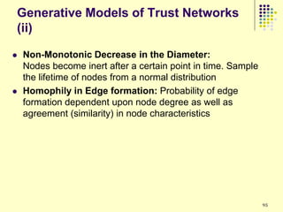 Generative Models of Trust Networks
(ii)

   Non-Monotonic Decrease in the Diameter:
    Nodes become inert after a certain point in time. Sample
    the lifetime of nodes from a normal distribution
   Homophily in Edge formation: Probability of edge
    formation dependent upon node degree as well as
    agreement (similarity) in node characteristics




                                                               95
 