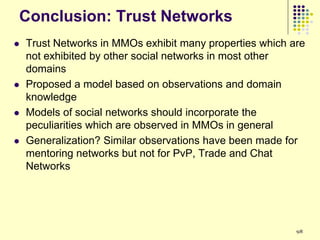 Conclusion: Trust Networks
   Trust Networks in MMOs exhibit many properties which are
    not exhibited by other social networks in most other
    domains
   Proposed a model based on observations and domain
    knowledge
   Models of social networks should incorporate the
    peculiarities which are observed in MMOs in general
   Generalization? Similar observations have been made for
    mentoring networks but not for PvP, Trade and Chat
    Networks




                                                          98
 