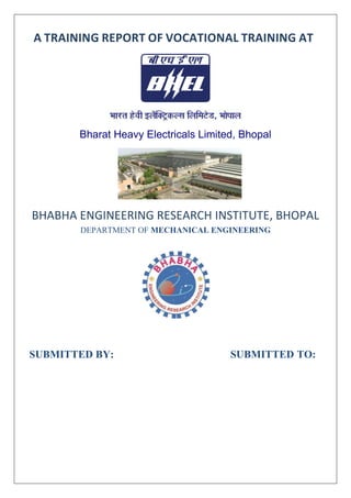 A TRAINING REPORT OF VOCATIONAL TRAINING AT
Bharat Heavy Electricals Limited, Bhopal
BHABHA ENGINEERING RESEARCH INSTITUTE, BHOPAL
DEPARTMENT OF MECHANICAL ENGINEERING
SUBMITTED BY: SUBMITTED TO:
 