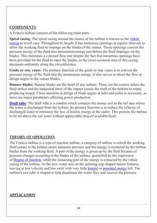 24
COMPONENTS
A Francis turbine consists of the following main parts:
Spiral casing: The spiral casing around the runner of the turbine is known as the volute
casing or scroll case. Throughout its length, it has numerous openings at regular intervals to
allow the working fluid to impinge on the blades of the runner. These openings convert the
pressure energy of the fluid into momentum energy just before the fluid impinges on the
blades. This maintains a constant flow rate despite the fact that numerous openings have
been provided for the fluid to enter the blades, as the cross-sectional area of this casing
decreases uniformly along the circumference.
Guide or stay vanes: The primary function of the guide or stay vanes is to convert the
pressure energy of the fluid into the momentum energy. It also serves to direct the flow at
design angles to the runner blades.
Runner blades: Runner blades are the heart of any turbine. These are the centers where the
fluid strikes and the tangential force of the impact causes the shaft of the turbine to rotate,
producing torque. Close attention in design of blade angles at inlet and outlet is necessary, as
these are major parameters affecting power production.
Draft tube: The draft tube is a conduit which connects the runner exit to the tail race where
the water is discharged from the turbine. Its primary function is to reduce the velocity of
discharged water to minimize the loss of kinetic energy at the outlet. This permits the turbine
to be set above the tail water without appreciable drop of available head.
THEORY OF OPERATION
The Francis turbine is a type of reaction turbine, a category of turbine in which the working
fluid comes to the turbine under immense pressure and the energy is extracted by the turbine
blades from the working fluid. A part of the energy is given up by the fluid because of
pressure changes occurring in the blades of the turbine, quantified by the expression
of Degree of reaction, while the remaining part of the energy is extracted by the volute
casing of the turbine. At the exit, water acts on the spinning cup-shaped runner features,
leaving at low velocity and low swirl with very little kinetic or potential energy left. The
turbine's exit tube is shaped to help decelerate the water flow and recover the pressure.
APPLICATION
 
