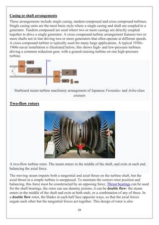 29
Casing or shaft arrangements
These arrangements include single casing, tandem compound and cross compound turbines.
Single casing units are the most basic style where a single casing and shaft are coupled to a
generator. Tandem compound are used where two or more casings are directly coupled
together to drive a single generator. A cross compound turbine arrangement features two or
more shafts not in line driving two or more generators that often operate at different speeds.
A cross compound turbine is typically used for many large applications. A typical 1930s-
1960s naval installation is illustrated below; this shows high- and low-pressure turbines
driving a common reduction gear, with a geared cruising turbine on one high-pressure
turbine.
Starboard steam turbine machinery arrangement of Japanese Furutaka- and Aoba-class
cruisers
Two-flow rotors
A two-flow turbine rotor. The steam enters in the middle of the shaft, and exits at each end,
balancing the axial force.
The moving steam imparts both a tangential and axial thrust on the turbine shaft, but the
axial thrust in a simple turbine is unopposed. To maintain the correct rotor position and
balancing, this force must be counteracted by an opposing force. Thrust bearings can be used
for the shaft bearings, the rotor can use dummy pistons, it can be double flow- the steam
enters in the middle of the shaft and exits at both ends, or a combination of any of these. In
a double flow rotor, the blades in each half face opposite ways, so that the axial forces
negate each other but the tangential forces act together. This design of rotor is also
 