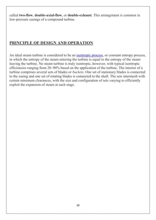 30
called two-flow, double-axial-flow, or double-exhaust. This arrangement is common in
low-pressure casings of a compound turbine.
PRINCIPLE OF DESIGN AND OPERATION
An ideal steam turbine is considered to be an isentropic process, or constant entropy process,
in which the entropy of the steam entering the turbine is equal to the entropy of the steam
leaving the turbine. No steam turbine is truly isentropic, however, with typical isentropic
efficiencies ranging from 20–90% based on the application of the turbine. The interior of a
turbine comprises several sets of blades or buckets. One set of stationary blades is connected
to the casing and one set of rotating blades is connected to the shaft. The sets intermesh with
certain minimum clearances, with the size and configuration of sets varying to efficiently
exploit the expansion of steam at each stage.
 