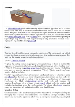 36
Windings
The conducting material used for the windings depends upon the application, but in all cases
the individual turns must be electrically insulated from each other to ensure that the current
travels throughout every turn.[62]
For small power and signal transformers, in which currents
are low and the potential difference between adjacent turns is small, the coils are often wound
from enamelled magnet wire, such as Formvar wire. Larger power transformers operating at
high voltages may be wound with copper rectangular strip conductors insulated by oil-
impregnated paper and blocks of pressboard.
Cooling
Cutaway view of liquid-immersed construction transformer. The conservator (reservoir) at
top provides liquid-to-atmosphere isolation as coolant level and temperature changes. The
walls and fins provide required heat dissipation balance.
See also: Arrhenius equation
To place the cooling problem in perspective, the accepted rule of thumb is that the life
expectancy of insulation in all electrics, including all transformers, is halved for about every
7 °C to 10 °C increase in operating temperature, this life expectancy halving rule holding
more narrowly when the increase is between about 7 °C to 8 °C in the case of transformer
winding cellulose insulation.
Small dry-type and liquid-immersed transformers are often self-cooled by natural convection
and radiation heat dissipation. As power ratings increase, transformers are often cooled by
forced-air cooling, forced-oil cooling, water-cooling, or combinations of these.Large
transformers are filled with transformer oil that both cools and insulates the
windings. Transformer oil is a highly refined mineral oil that cools the windings and
insulation by circulating within the transformer tank. The mineral oil and paper insulation
system has been extensively studied and used for more than 100 years.
Insulation drying
Construction of oil-filled transformers requires that the insulation covering the windings be
thoroughly dried of residual moisture before the oil is introduced. Drying is carried out at the
factory, and may also be required as a field service. Drying may be done by circulating hot
 