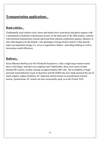 41
Transportation applications
Road vehicles
Traditionally road vehicles (cars, buses and trucks) have used diesel and petrol engines with
a mechanical or hydraulic transmission system. In the latter part of the 20th century, vehicles
with electrical transmission systems (powered from internal combustion engines, batteries or
fuel cells) began to be developed—one advantage of using electric motors is that specific
types can regenerate energy (i.e. act as a regenerative brake)—providing braking as well as
increasing overall efficiency.
Railways
Swiss Rhaetian Railway Ge 6/6 I Krokodil locomotive, with a single large traction motor
above each bogie, with drive by coupling rods.Traditionally, these were series-wound
brushed DC motors, usually running on approximately 600 volts. The availability of high-
powered semiconductors (such as thyristors and the IGBT) has now made practical the use of
much simpler, higher-reliability AC induction motors known as asynchronous traction
motors. Synchronous AC motors are also occasionally used, as in the French TGV.
 