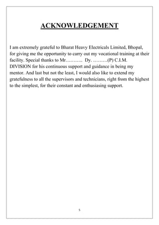 5
ACKNOWLEDGEMENT
I am extremely grateful to Bharat Heavy Electricals Limited, Bhopal,
for giving me the opportunity to carry out my vocational training at their
facility. Special thanks to Mr……….. Dy. ………(P) C.I.M.
DIVISION for his continuous support and guidance in being my
mentor. And last but not the least, I would also like to extend my
gratefulness to all the supervisors and technicians, right from the highest
to the simplest, for their constant and enthusiasing support.
 