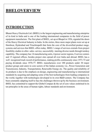 6
BHELOVERVIEW
INTRODUCTION
Bharat Heavy Electricals Ltd. (BHEL) is the largest engineering and manufacturing enterprise
of its kind in India and is one of the leading international companies in the field of power
equipment manufacture. The first plant of BHEL, set up at Bhopal in 1956, signaled the dawn
of the Heavy Electrical Industry in India. In the sixties, three more major plants were set up at
Haridwar, Hyderabad and Tiruchirapalli that form the core of the diversified product range,
systems and services that BHEL offers today. BHEL’s range of services extends from project
feasibility studies to after- sales- service, successfully meeting diverse needs through turnkey
capability. The company has 14 manufacturing units, 4 power sector regions, 8 service centers
and 15 regional offices, besides project sites spread all over India and abroad. BHEL has a
well recognized track record of performance, making profits continuously since 1971-72 and
paying dividends since 1976-77. BHEL manufactures over 180 products under 30 major
product groups and caters to core sectors of the Indian economy viz., Power Generation and
Transmission, Industry, Transportation, Renewable Energy etc. The quality and reliability of
its products is due to the emphasis on design, engineering and manufacturing to international
standards by acquiring and adapting some of the best technologies from leading companies in
the world, together with technologies developed in its own R&D centers. The Company has
been constantly adapting itself to face the challenges thrown-up by the business environment.
BHEL has committed to support the Global Compact & the set of core values enshrined in its
ten principles in the areas of human rights, labour standards and environment.
 