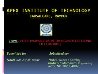 APEX INSTITUTE OF TECHNOLOGY
KAUSALGANJ, RAMPUR
TOPIC :VTECH (VARIABLEVALVETIMING AND ELECTRONIC
LIFT CONTROL)
Submitted to: Submitted by:
NAME :Mr .Ashok Yadav NAME: Jaideep Kamboj
BRANCH: Mechanical Engineering
ROLL NO:1028040025
 
