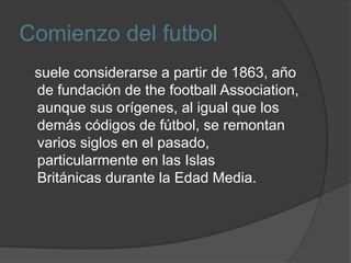 Comienzo del futbol
suele considerarse a partir de 1863, año
de fundación de the football Association,
aunque sus orígenes, al igual que los
demás códigos de fútbol, se remontan
varios siglos en el pasado,
particularmente en las Islas
Británicas durante la Edad Media.