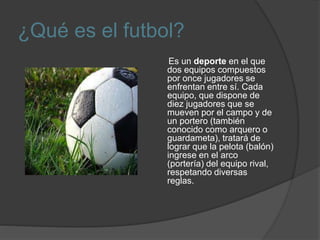 ¿Qué es el futbol?
Es un deporte en el que
dos equipos compuestos
por once jugadores se
enfrentan entre sí. Cada
equipo, que dispone de
diez jugadores que se
mueven por el campo y de
un portero (también
conocido como arquero o
guardameta), tratará de
lograr que la pelota (balón)
ingrese en el arco
(portería) del equipo rival,
respetando diversas
reglas.