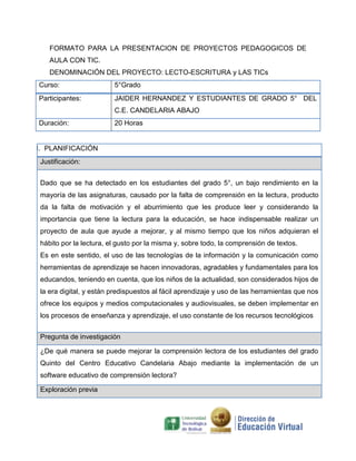 FORMATO PARA LA PRESENTACION DE PROYECTOS PEDAGOGICOS DE
AULA CON TIC.
DENOMINACIÓN DEL PROYECTO: LECTO-ESCRITURA y LAS TICs
Curso:

5°Grado

Participantes:

JAIDER HERNANDEZ Y ESTUDIANTES DE GRADO 5° DEL
C.E. CANDELARIA ABAJO

Duración:

20 Horas

I. PLANIFICACIÓN
Justificación:
Dado que se ha detectado en los estudiantes del grado 5°, un bajo rendimiento en la
mayoría de las asignaturas, causado por la falta de comprensión en la lectura, producto
da la falta de motivación y el aburrimiento que les produce leer y considerando la
importancia que tiene la lectura para la educación, se hace indispensable realizar un
proyecto de aula que ayude a mejorar, y al mismo tiempo que los niños adquieran el
hábito por la lectura, el gusto por la misma y, sobre todo, la comprensión de textos.
Es en este sentido, el uso de las tecnologías de la información y la comunicación como
herramientas de aprendizaje se hacen innovadoras, agradables y fundamentales para los
educandos, teniendo en cuenta, que los niños de la actualidad, son considerados hijos de
la era digital, y están predispuestos al fácil aprendizaje y uso de las herramientas que nos
ofrece los equipos y medios computacionales y audiovisuales, se deben implementar en
los procesos de enseñanza y aprendizaje, el uso constante de los recursos tecnológicos
Pregunta de investigación
¿De qué manera se puede mejorar la comprensión lectora de los estudiantes del grado
Quinto del Centro Educativo Candelaria Abajo mediante la implementación de un
software educativo de comprensión lectora?
Exploración previa

 