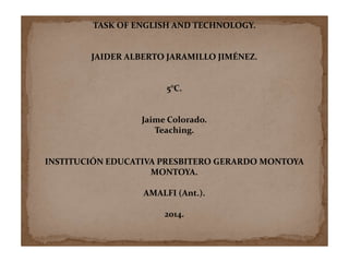 TASK OF ENGLISH AND TECHNOLOGY. 
JAIDER ALBERTO JARAMILLO JIMÉNEZ. 
5°C. 
Jaime Colorado. 
Teaching. 
INSTITUCIÓN EDUCATIVA PRESBITERO GERARDO MONTOYA 
MONTOYA. 
AMALFI (Ant.). 
2014. 
 