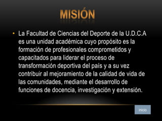 • La Facultad de Ciencias del Deporte de la U.D.C.A
es una unidad académica cuyo propósito es la
formación de profesionales comprometidos y
capacitados para liderar el proceso de
transformación deportiva del país y a su vez
contribuir al mejoramiento de la calidad de vida de
las comunidades, mediante el desarrollo de
funciones de docencia, investigación y extensión.
 