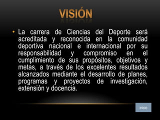 • La carrera de Ciencias del Deporte será
acreditada y reconocida en la comunidad
deportiva nacional e internacional por su
responsabilidad y compromiso en el
cumplimiento de sus propósitos, objetivos y
metas, a través de los excelentes resultados
alcanzados mediante el desarrollo de planes,
programas y proyectos de investigación,
extensión y docencia.
 