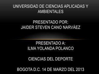 UNIVERSIDAD DE CIENCIAS APLICADAS Y
AMBIENTALES
PRESENTADO POR:
JAIDER STEVEN CANO NARVÁEZ
PRESENTADO A:
ILMA YOLANDA POLANCO
CIENCIAS DEL DEPORTE
BOGOTA D.C. 14 DE MARZO DEL 2013
 