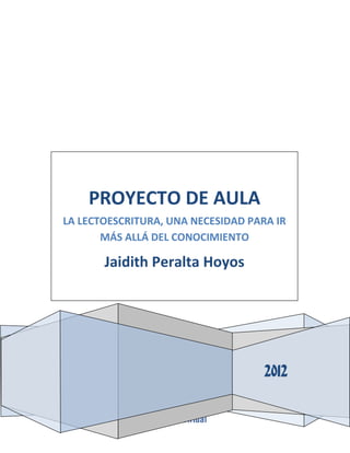 PROYECTO DE AULA
LA LECTOESCRITURA, UNA NECESIDAD PARA IR
MÁS ALLÁ DEL CONOCIMIENTO

Jaidith Peralta Hoyos

2012

 