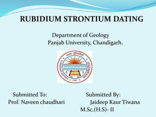 RUBIDIUM STRONTIUM DATING
Department of Geology
Panjab University, Chandigarh.
Submitted To: Submitted By:
Prof. Naveen chaudhari Jaideep Kaur Tiwana
M.Sc.(H.S)- II
 