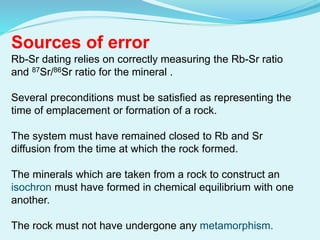 Sources of error
Rb-Sr dating relies on correctly measuring the Rb-Sr ratio
and 87Sr/86Sr ratio for the mineral .
Several preconditions must be satisfied as representing the
time of emplacement or formation of a rock.
The system must have remained closed to Rb and Sr
diffusion from the time at which the rock formed.
The minerals which are taken from a rock to construct an
isochron must have formed in chemical equilibrium with one
another.
The rock must not have undergone any metamorphism.
 