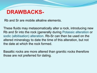 Rb and Sr are mobile alkaline elements.
These fluids may metasomatically alter a rock, introducing new
Rb and Sr into the rock (generally during Potassic alteration or
sodic (albitisation) alteration. Rb-Sr can then be used on the
altered mineralogy to date the time of this alteration, but not
the date at which the rock formed.
Basaltic rocks are more altered than granitic rocks therefore
those are not preferred for dating.
DRAWBACKS-
 