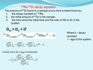 The amount of 87Sr found in a sample at any time is determined by:-
1. the decay constant of 87Rb,
2. the initial amount of 87Sr in the sample,
3. the time since the initial time and the ratio of Rb to Sr in the
system.
Where ‫ג‬ - decay
constant
t - age of the system.
Could solve for t (age of mineral):
87Rb-87Sr decay equation
Dm = Do + D*
 
