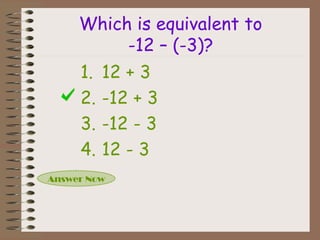 Which is equivalent to
-12 – (-3)?
Answer Now
1. 12 + 3
2. -12 + 3
3. -12 - 3
4. 12 - 3
 