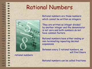 Rational Numbers
Rational numbers are those numbers
which cannot be written as integers.
They are written as integer divided
by another integer and the denominator
is not zero and both numbers do not
have common factors.
Rational numbers have either ending or
non-terminating repeating decimal
expansions
Between every 2 rational numbers, we
will find 2more
rational numbers.
Rational numbers can be called fractions.
 