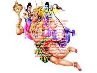 CHAUPAI
Jai Hanuman Gyaan Gun Sagar,
Jai Kapis Teehun Lok Ujagar;
Raamdoot Atulit Bal Dhaama,
Anjani Putra Pavansut Naama;
Mahabir Bikram Bajrangi,
Kumati Nivaar Sumati Ke Sangi;
Kanchan Baran Biraaj Subesa,
Kaanan Kundal Kunchit Kesa;
Haath Bajra O Dhwaja Biraaje,
Kaandhe Moonj Janeu Saaje;
Sankar Suvan Kesari Nandan,
Tej Prataap Maha Jag Bandan;
Bidyabaan Guni Ati Chaatur,

 