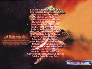 Lankeswar Bhaye Sab Jag Jana;
Joog Sahastra Jojan Par Bhaanu,
Lilyo Taahi Madhur Fal Jaanu;
Prabhu Mudrika Meli Mukh Maahi,
Jaldhi Laanghi Gaye Achraj Naahi;
Durgam Kaaj Jagat Ke Jete,
Sugam Anugraha Tumhre Tete;
Raam Dooare Tum Rakhwaare,
Hoat Na Aagya Binu Paisare;
Sab Sukh Lahaye Tumhri Sarna,
Tum Rakhshak Kaahu Ko Darna;
Aapan Tej Smharo Aapaye,
Teeno Lok Haank Te Kaapen;
Bhoot Pishaach Nikat Nahi Aawe,
Mahabir Jab Naam Sunawe;
Naasaye Rog Hare Sab Peera,
Japat Nirantar Hanumat Beera;
Sankat Te Hanuman Chhoodawe,
Mann Krama Bachan Dhyaan Jo Laawe;
Sab Par Raam Tapaswi Raja,

 