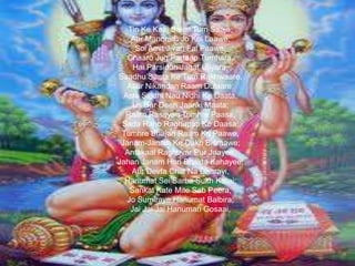 Tin Ke Kaaj Sakal Tum Saaja;
Aur Manorath Jo Koi Laawe,
Soi Amit Jivan Fal Paawe;
Chaaro Jug Partaap Tumhara,
Hai Parsiddh Jagat Ujiyara;
Saadhu Santa Ke Tum Rakhwaare,
Asur Nikandan Raam Dulaare;
Asta Siddhi Nau Nidhi Ke Daata,
Us Bar Deen Jaanki Maata;
Raam Rasayan Tumhre Paasa,
Sada Raho Raghupati Ke Daasa;
Tumhre Bhajan Raam Ko Paawe,
Janam-Janam Ke Dukh Bisraawe;
Antakaal Raghuvar Pur Jaayee,
Jahan Janam Hari Bhakta Kahayee;
Aur Devta Chitt Na Dharayi,
Hanumat Sei Sarba Sukh Karai;
Sankat Kate Mite Sab Peera,
Jo Sumiraye Hanumat Balbira;
Jai Jai Jai Hanuman Gosaai,

 