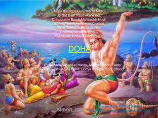 Kripa Karahun Gurudeb Ki Naai;
Jo Sat Baar Paath Kare Koi,
Chhootahin Bandi Mahasukh Hoyi;
Jo Yeh Padhe Hanuman Chalisa,
Hoye Siddhi Saakhi Gaurisa;
Tulsidas Sada Harichera,
Kije Naath Hridaya Mahn Dera;

DOHA
Pavantanaye Sankat Haran, Mangal Moorti Roop;
Raam Lakhan Sita Sahit, Hridya Basahu Soor Bhoop.

Presented by
Dharmendra Kumar Sahoo
Aspiration Imaging Services Pvt. Ltd

 
