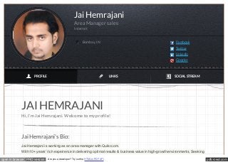 pdfcrowd.comopen in browser PRO version Are you a developer? Try out the HTML to PDF API
JAI HEMRAJANI
Hi, I'm Jai Hemrajani. Welcome to my profile!
Jai Hemrajani's Bio:
Jai Hemrajani is working as an area manager with Quikr.com.
With 10+ years’ rich experience in delivering optimal results & business value in high-growth environments, Seeking
Jai Hemrajani
Area Manager sales
Internet
Bombay, IN Facebook
Twitter
LinkedIn
Google+
PROFILE LINKS SOCIAL STREAM
 