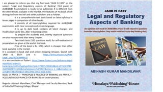 I am pleased to inform you that my first book “JAIIB IS EASY’ on the
subject ‘Legal and Regulatory aspects of Banking’ (3rd paper of
JAIIB/DB&F Examination) is ready to be published. It is different from
the other books available in the market. The features of my book which
distinguish from the IIBF and other publishers are as follows.
It is a comprehensive text book based on latest syllabus in
lesser pages in comparison of other books.
It consists of all topics/syllabus required for JAIIB/DB&F
examination with clear concepts and simple language.
It is up to date book contains all latest changes and
modification up to Dec. 2017 in banking sector.
To prepare the students well, twenty objective questions
are also incorporated after every chapter.
Two mock tests (100 questions each) for self-evaluation of
preparation are given at the end of the book.
Price of the book is Rs. 375/- which is cheaper than other
book available in the market.
It is available in book stall and online shopping Amazon. Search with
'JAIIB IS EASY' Link is https://www.amazon.in/JAIIB-
Legal.../dp/B07CBMR6Y2/
It is also available on flipkart. https://www.flipkart.com/jaiib-easy-legal-
regulatory-aspects-
banking/p/itmf4m5gghyp4hbm?pid=9789352990658&lid=LSTBOK9789
352990658YECVOK&marketplace=FLIPKART&srno=s_1_18&otracker=se
arch&fm=SEARCH&iid=285cd756-205a-4b2b-b30e-
Books on PAPER 1 – PRINCIPLES & PRACTICE OF BANKING and PAPER 2 –
ACCOUNTING & FINANCE FOR BANKERS are under process.
Regards- Abinash Mandilwar, Chief Manager and Faculty Member, Bank
of India Staff Training College, Bhopal
 