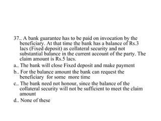 <ul><li>37.. A bank guarantee has to be paid on invocation by the beneficiary. At that time the bank has a balance of Rs.3...