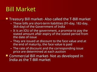 Bill Market
Bill Market
 Treasury Bill market- Also called the T-Bill market
Treasury Bill market- Also called the T-Bill market
– These bills are short-term liabilities (91-day, 182-day,
These bills are short-term liabilities (91-day, 182-day,
364-day) of the Government of India
364-day) of the Government of India
– It is an IOU of the government, a promise to pay the
It is an IOU of the government, a promise to pay the
stated amount after expiry of the stated period from
stated amount after expiry of the stated period from
the date of issue
the date of issue
– They are issued at discount to the face value and at
They are issued at discount to the face value and at
the end of maturity, the face value is paid
the end of maturity, the face value is paid
– The rate of discount and the corresponding issue
The rate of discount and the corresponding issue
price are determined at each auction
price are determined at each auction
 Commercial Bill market- Not as developed in
Commercial Bill market- Not as developed in
India as the T-Bill market
India as the T-Bill market
 