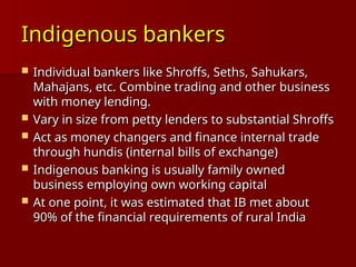 Indigenous bankers
Indigenous bankers
 Individual bankers like Shroffs, Seths, Sahukars,
Individual bankers like Shroffs, Seths, Sahukars,
Mahajans, etc. Combine trading and other business
Mahajans, etc. Combine trading and other business
with money lending.
with money lending.
 Vary in size from petty lenders to substantial Shroffs
Vary in size from petty lenders to substantial Shroffs
 Act as money changers and finance internal trade
Act as money changers and finance internal trade
through hundis (internal bills of exchange)
through hundis (internal bills of exchange)
 Indigenous banking is usually family owned
Indigenous banking is usually family owned
business employing own working capital
business employing own working capital
 At one point, it was estimated that IB met about
At one point, it was estimated that IB met about
90% of the financial requirements of rural India
90% of the financial requirements of rural India
 